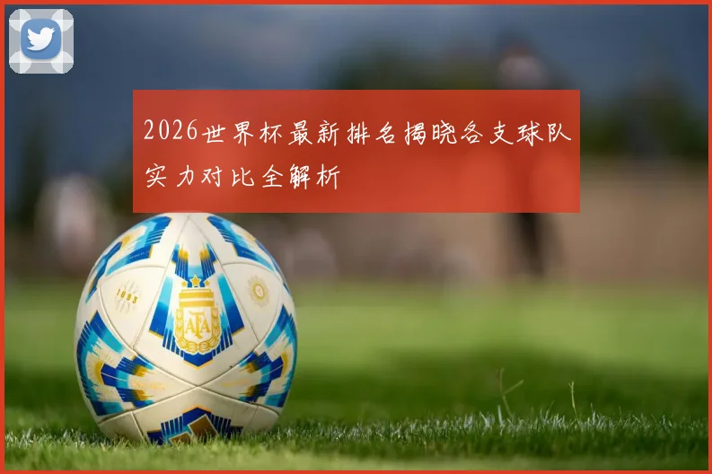 2026世界杯最新排名揭晓各支球队实力对比全解析