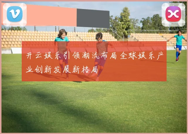 开云娱乐引领潮流布局全球娱乐产业创新发展新格局