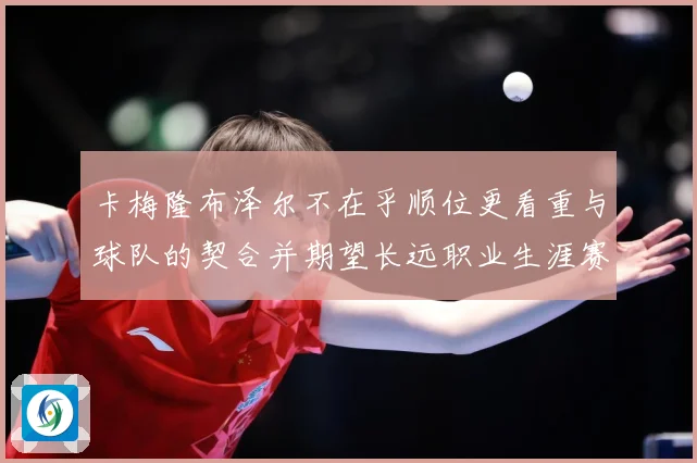 卡梅隆布泽尔不在乎顺位更看重与球队的契合并期望长远职业生涯赛场复盘