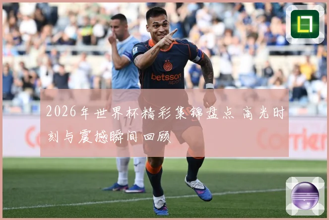 2026年世界杯精彩集锦盘点 高光时刻与震撼瞬间回顾