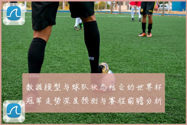数据模型与球队状态结合的世界杯冠军走势深度预测与赛程前瞻分析