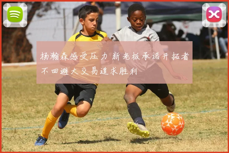 杨瀚森感受压力 新老板承诺开拓者不回避大交易追求胜利