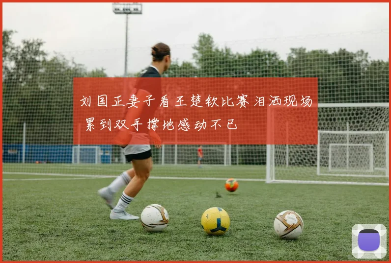 刘国正妻子看王楚钦比赛泪洒现场 累到双手撑地感动不已