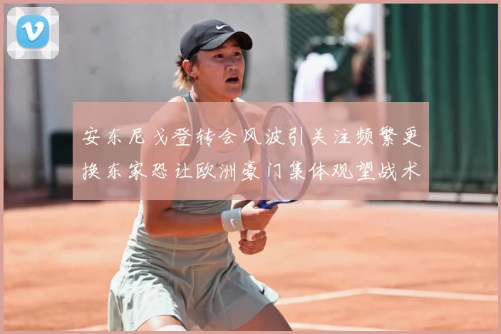 安东尼戈登转会风波引关注频繁更换东家恐让欧洲豪门集体观望战术观察