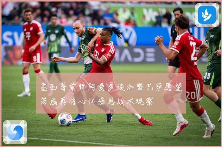 墨西哥前锋阿曼多谈加盟巴萨愿望若成真将心怀感恩战术观察