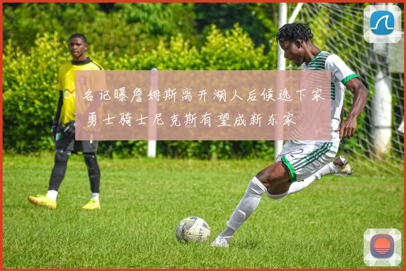 名记曝詹姆斯离开湖人后候选下家 勇士骑士尼克斯有望成新东家