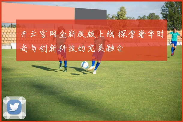 开云官网全新改版上线 探索奢华时尚与创新科技的完美融合