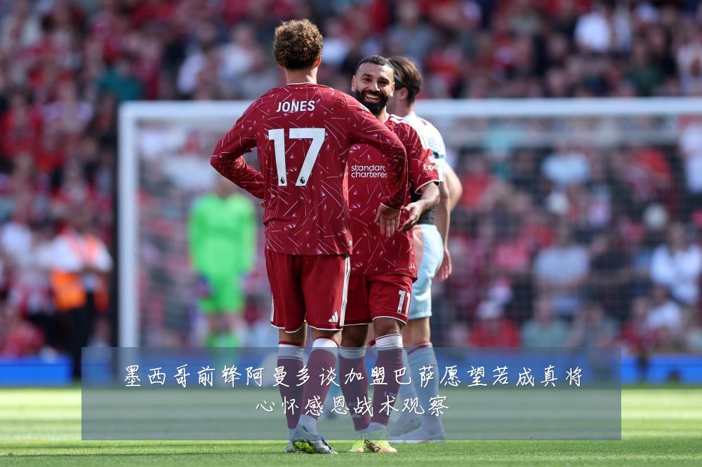 墨西哥前锋阿曼多谈加盟巴萨愿望若成真将心怀感恩战术观察