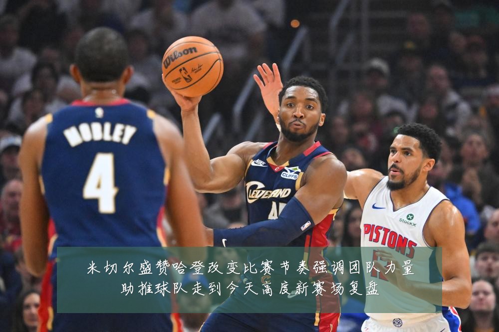 米切尔盛赞哈登改变比赛节奏强调团队力量助推球队走到今天高度新赛场复盘